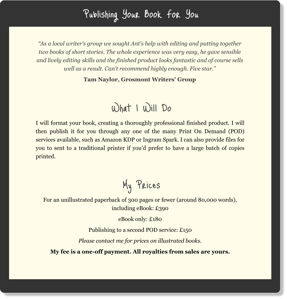 Publishing Your Book For You “As a local writer's group we sought Ant's help with editing and putting together two books of short stories. The whole experience was very easy, he gave sensible and lively editing skills and the finished product looks fantastic and of course sells well as a result. Can't recommend highly enough. Five star.” Tam Naylor, Grosmont Writers’ Group  What I Will Do I will format your book, creating a thoroughly professional finished product. I will then publish it for you through any one of the many Print On Demand (POD) services available, such as Amazon KDP or Ingram Spark. I can also provide files for you to sent to a traditional printer if you’d prefer to have a large batch of copies printed.   My Prices For an unillustrated paperback of 300 pages or fewer (around 80,000 words), including eBook: £390 eBook only: £180 Publishing to a second POD service: £150 Please contact me for prices on illustrated books. My fee is a one-off payment. All royalties from sales are yours.