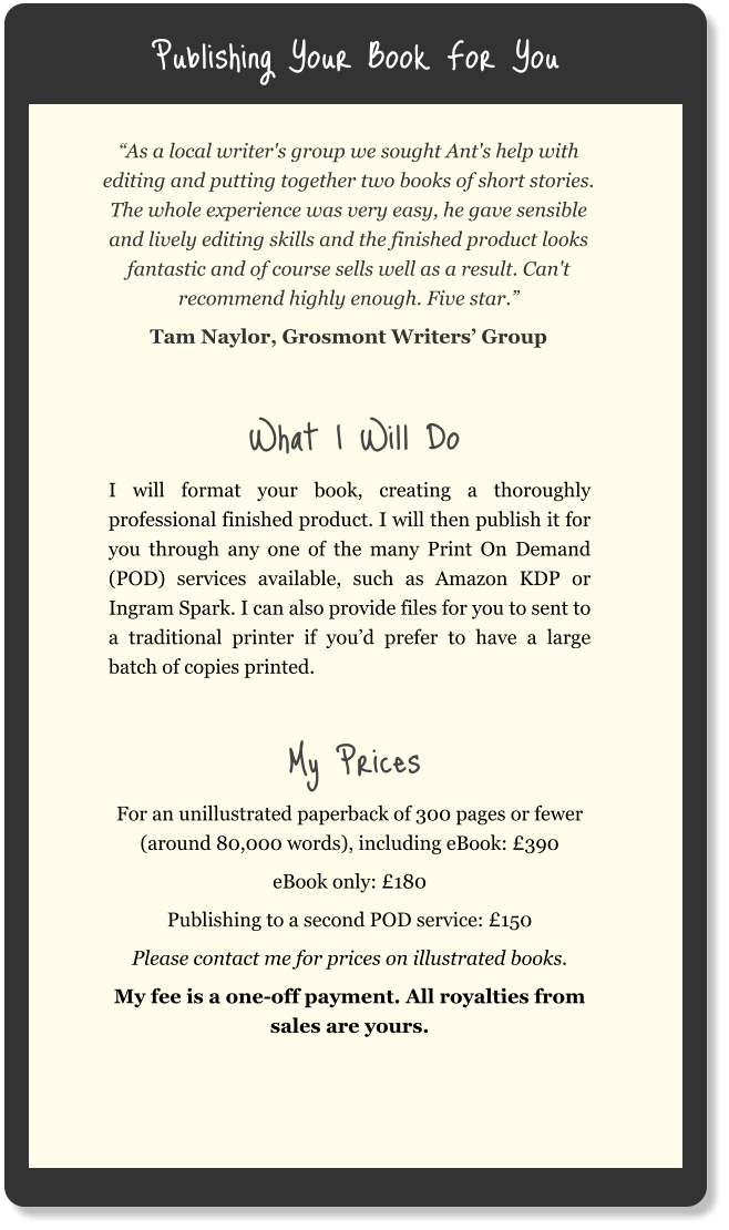 Publishing Your Book For You “As a local writer's group we sought Ant's help with editing and putting together two books of short stories. The whole experience was very easy, he gave sensible and lively editing skills and the finished product looks fantastic and of course sells well as a result. Can't recommend highly enough. Five star.” Tam Naylor, Grosmont Writers’ Group  What I Will Do I will format your book, creating a thoroughly professional finished product. I will then publish it for you through any one of the many Print On Demand (POD) services available, such as Amazon KDP or Ingram Spark. I can also provide files for you to sent to a traditional printer if you’d prefer to have a large batch of copies printed.  My Prices For an unillustrated paperback of 300 pages or fewer (around 80,000 words), including eBook: £390 eBook only: £180 Publishing to a second POD service: £150 Please contact me for prices on illustrated books. My fee is a one-off payment. All royalties from sales are yours.