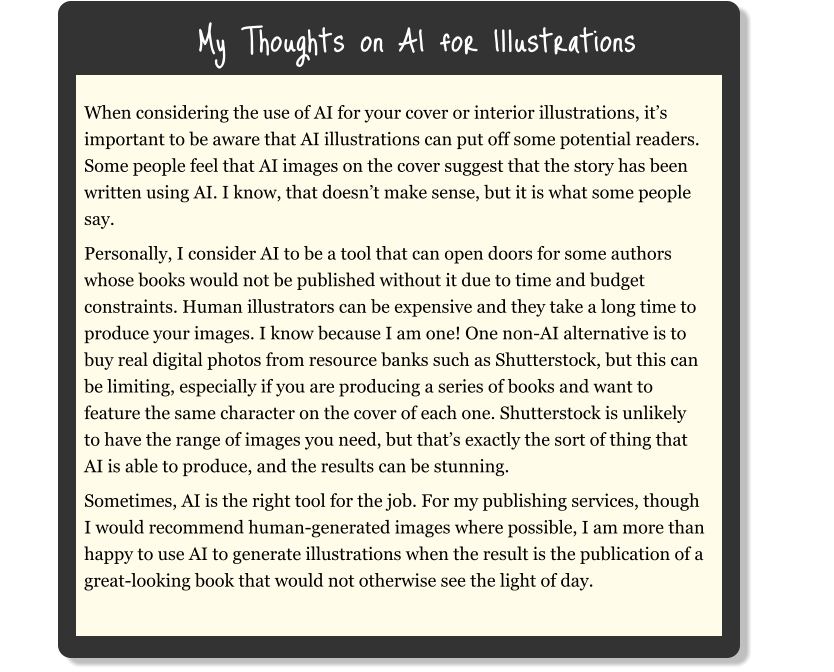My Thoughts on AI for Illustrations When considering the use of AI for your cover or interior illustrations, it’s important to be aware that AI illustrations can put off some potential readers. Some people feel that AI images on the cover suggest that the story has been written using AI. I know, that doesn’t make sense, but it is what some people say. Personally, I consider AI to be a tool that can open doors for some authors whose books would not be published without it due to time and budget constraints. Human illustrators can be expensive and they take a long time to produce your images. I know because I am one! One non-AI alternative is to buy real digital photos from resource banks such as Shutterstock, but this can be limiting, especially if you are producing a series of books and want to feature the same character on the cover of each one. Shutterstock is unlikely to have the range of images you need, but that’s exactly the sort of thing that AI is able to produce, and the results can be stunning. Sometimes, AI is the right tool for the job. For my publishing services, though I would recommend human-generated images where possible, I am more than happy to use AI to generate illustrations when the result is the publication of a great-looking book that would not otherwise see the light of day.